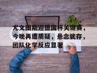 尤文图斯迎德国杯关键赛，今晚再遭质疑，悬念犹存，团队化学反应显著的简单介绍-多宝娱乐平台